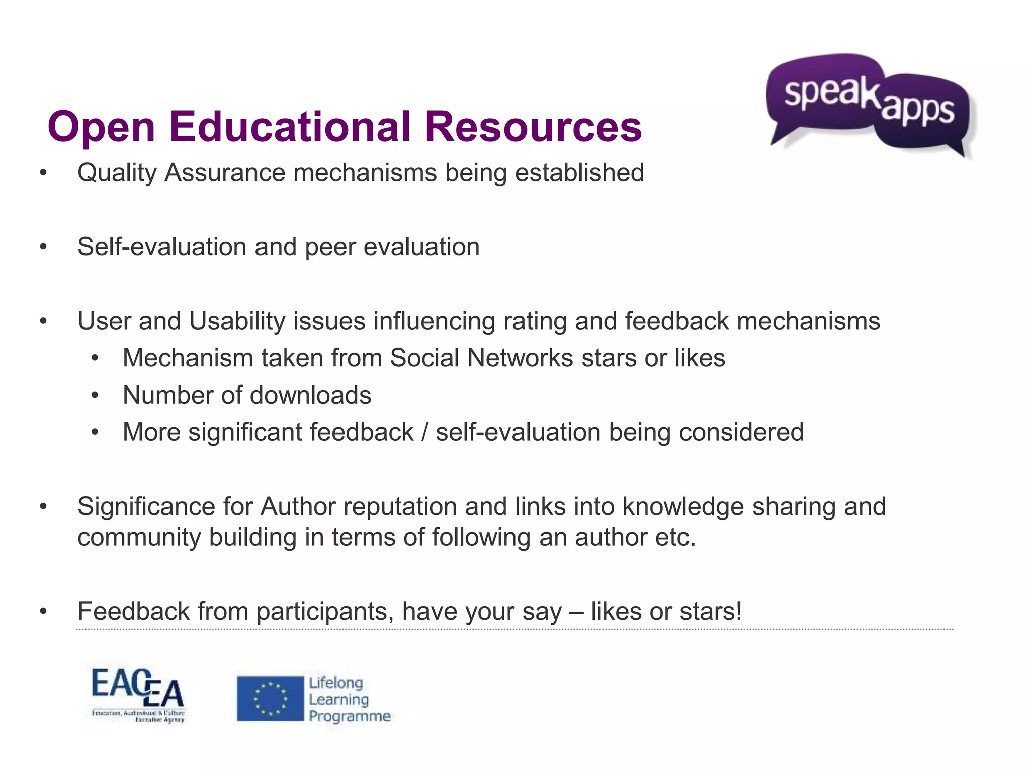 Open Educational Resources 
• Quality Assurance mechanisms being established 
• Self-evaluation and peer evaluation 
• User and Usability issues influencing rating and feedback mechanisms 
• Mechanism taken from Social Networks stars or likes 
• Number of downloads 
• More significant feedback / self-evaluation being considered 
• Significance for Author reputation and links into knowledge sharing and 
community building in terms of following an author etc. 
• Feedback from participants, have your say – likes or stars! 
 