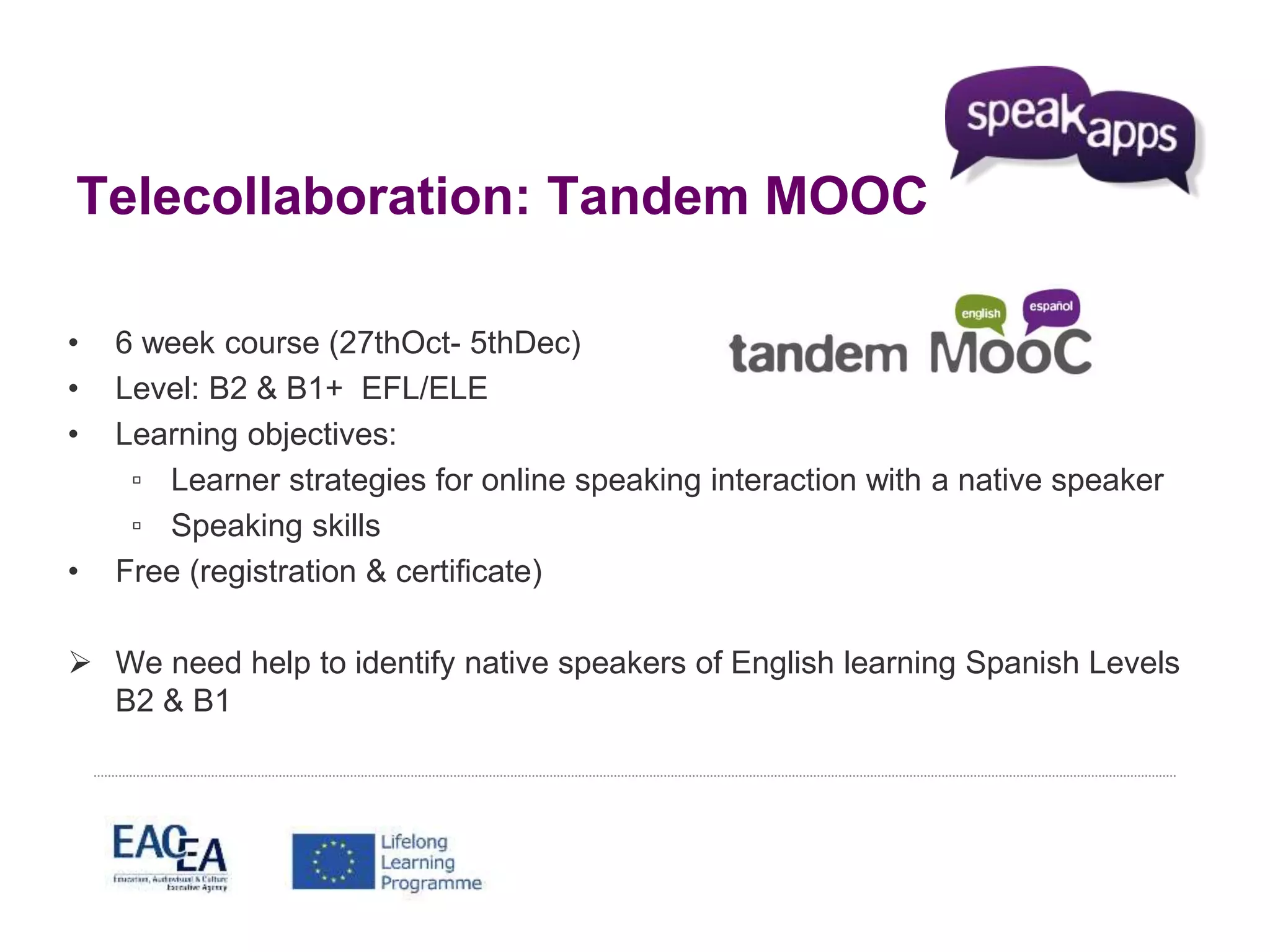Telecollaboration: Tandem MOOC 
• 6 week course (27thOct- 5thDec) 
• Level: B2 & B1+ EFL/ELE 
• Learning objectives: 
▫ Learner strategies for online speaking interaction with a native speaker 
▫ Speaking skills 
• Free (registration & certificate) 
 We need help to identify native speakers of English learning Spanish Levels 
B2 & B1 
 