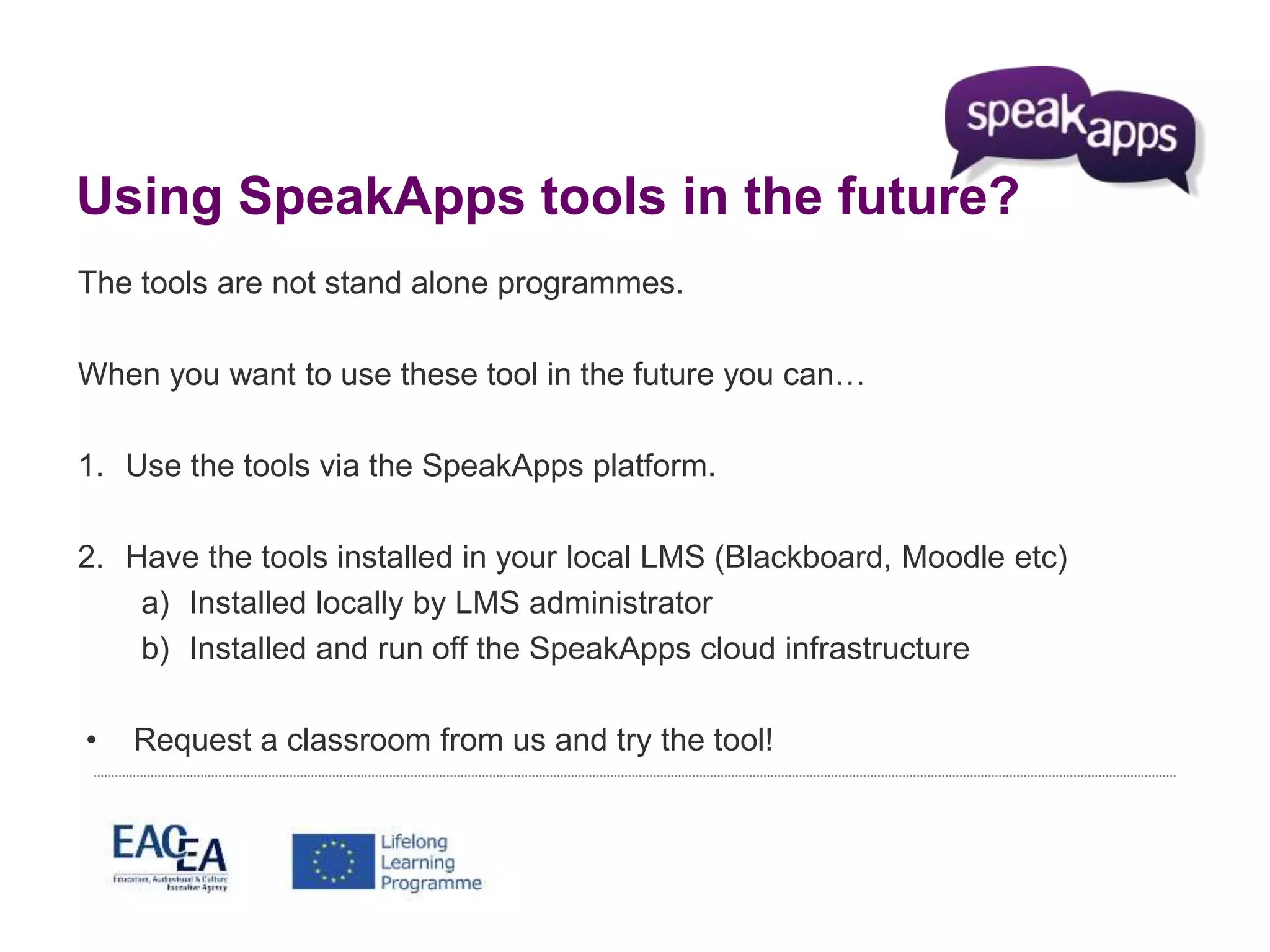 Using SpeakApps tools in the future? 
The tools are not stand alone programmes. 
When you want to use these tool in the future you can… 
1. Use the tools via the SpeakApps platform. 
2. Have the tools installed in your local LMS (Blackboard, Moodle etc) 
a) Installed locally by LMS administrator 
b) Installed and run off the SpeakApps cloud infrastructure 
• Request a classroom from us and try the tool! 
 