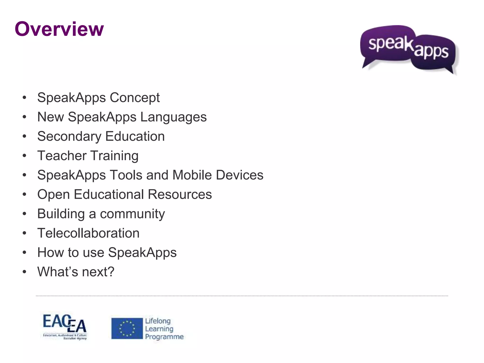 Overview 
• SpeakApps Concept 
• New SpeakApps Languages 
• Secondary Education 
• Teacher Training 
• SpeakApps Tools and Mobile Devices 
• Open Educational Resources 
• Building a community 
• Telecollaboration 
• How to use SpeakApps 
• What’s next? 
 