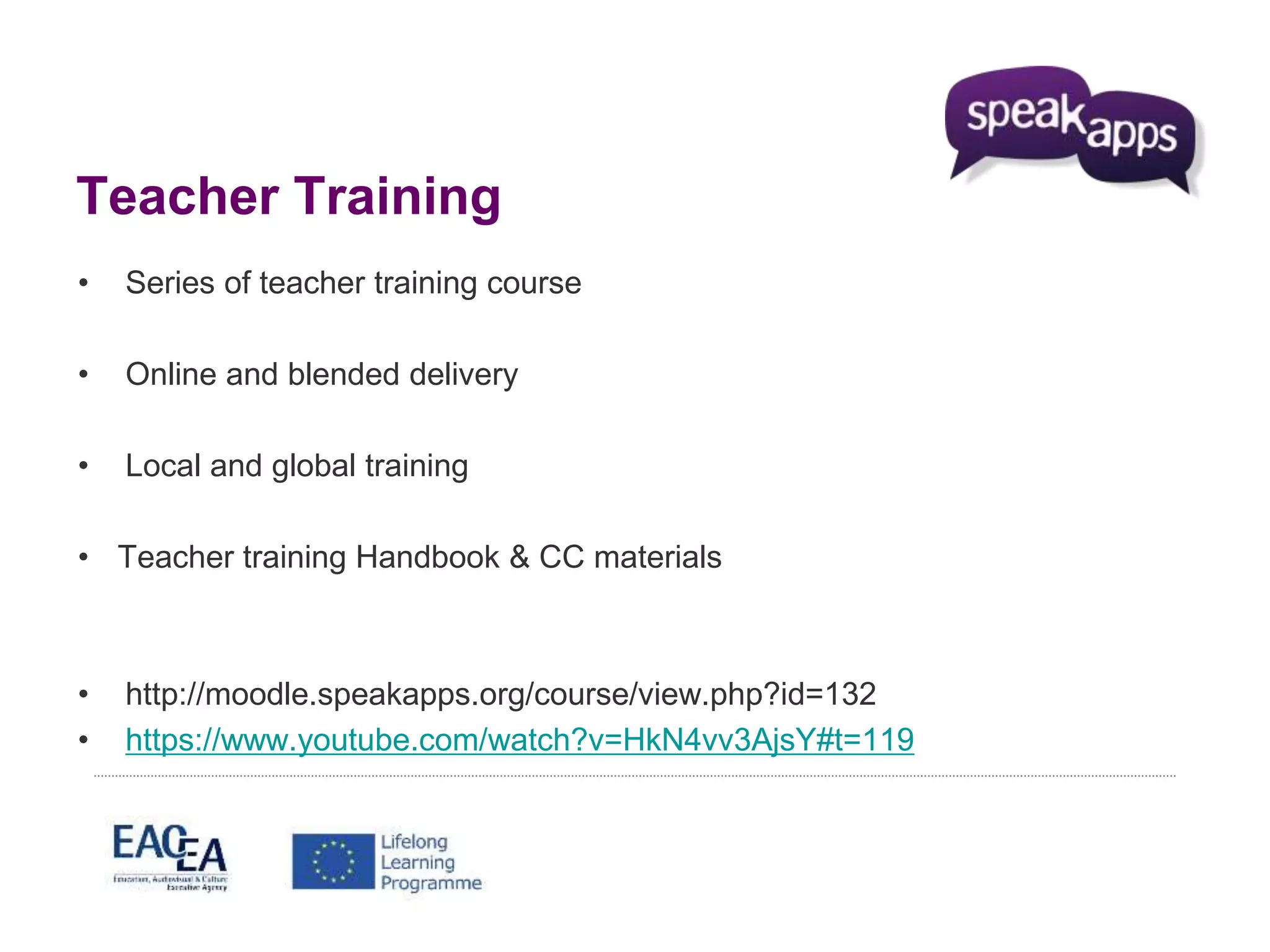 Teacher Training 
• Series of teacher training course 
• Online and blended delivery 
• Local and global training 
• Teacher training Handbook & CC materials 
• http://moodle.speakapps.org/course/view.php?id=132 
• https://www.youtube.com/watch?v=HkN4vv3AjsY#t=119 
 
