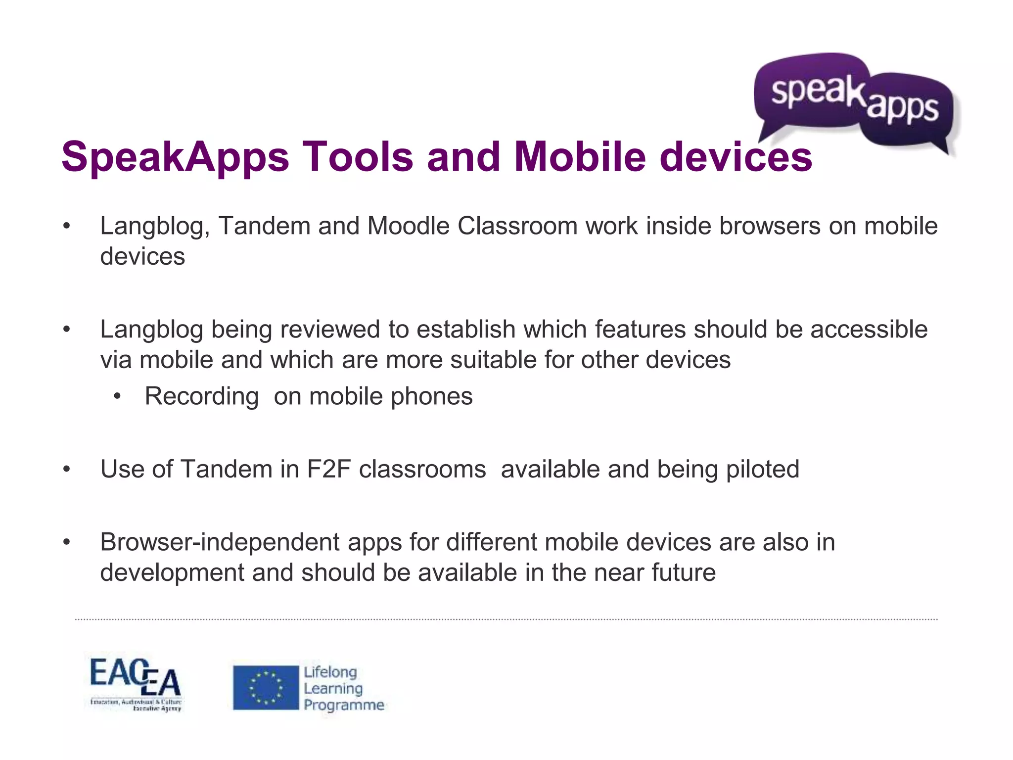 SpeakApps Tools and Mobile devices 
• Langblog, Tandem and Moodle Classroom work inside browsers on mobile 
devices 
• Langblog being reviewed to establish which features should be accessible 
via mobile and which are more suitable for other devices 
• Recording on mobile phones 
• Use of Tandem in F2F classrooms available and being piloted 
• Browser-independent apps for different mobile devices are also in 
development and should be available in the near future 
 