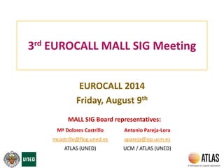 3rd EUROCALL MALL SIG Meeting
EUROCALL 2014
Friday, August 9th
Mª Dolores Castrillo Antonio Pareja-Lora
mcastrillo@flog.uned.es apareja@sip.ucm.es
ATLAS (UNED) UCM / ATLAS (UNED)
MALL SIG Board representatives:
 