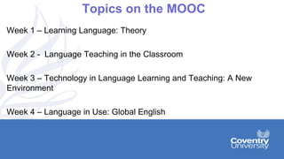 Topics on the MOOC
Week 1 – Learning Language: Theory
Week 2 - Language Teaching in the Classroom
Week 3 – Technology in Language Learning and Teaching: A New
Environment
Week 4 – Language in Use: Global English
 