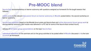 Pre-MOOC blend
face-to-face lecture/workshop on learner autonomy with questions assigned as homework for the taught session that
followed
online posts to the relevant discussion forum on learner autonomy in Moodle posted before the second workshop on
learner autonomy
face-to-face seminars based on the Moodle forum posts and face-to-face and online discussion forum group work to
discuss learner autonomy (the module was delivered in a PC lab for some of the face-to-face contact hours)
delivery of formative group presentations on the topic face-to-face
individual reflections on the seminars and on the group activities to be posted either in Moodle discussion or to the tutor
via email as homework
 