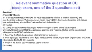 Relevant summative question at CU
(seen exam, one of the 3 questions set)
3Question
Answer BOTH parts.
3.1 In the course of module M01ENL we have discussed the concept of ‘learner autonomy’ and
read the article by Lacey: ‘Autonomy, never, never, never’ (2007). Summarise the article and discuss
how and why Lacey adopted Dam’s views after his initial resistance.
(30 marks)
3.2 During the course of the module you were encouraged to enrol on the Southampton
University/British Council MOOC on Language Learning and Teaching. Reflect on the experience of
taking part in the MOOC and discuss:
1. If and how it reflects the principles relating to learner autonomy;
2. What topics you would like to cover if you were given the opportunity to teach English with a MOOC to
intermediate (B2/IELTS 6.5) students;
3. Which of the 4 units your found most useful and why.
(20 marks)
 