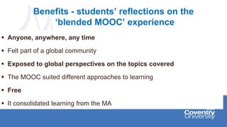 Benefits - students’ reflections on the
‘blended MOOC’ experience
 Anyone, anywhere, any time
 Felt part of a global community
 Exposed to global perspectives on the topics covered
 The MOOC suited different approaches to learning
 Free
 It consolidated learning from the MA
 