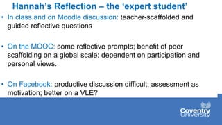 Hannah’s Reflection – the ‘expert student’
• In class and on Moodle discussion: teacher-scaffolded and
guided reflective questions
• On the MOOC: some reflective prompts; benefit of peer
scaffolding on a global scale; dependent on participation and
personal views.
• On Facebook: productive discussion difficult; assessment as
motivation; better on a VLE?
 