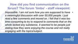 How did you find communication on the
forum? The forum ‘limbo’ - staff viewpoint:
•Impossible. I am not sure how you are supposed to have
a meaningful discussion with over 50,000 people. I just
read a few comments and moved on. I felt that it was too
time-consuming to try to respond to comments that on the
whole lacked any substance. It seemed to be people just
stating how they were enjoying the course and not really
engaging with the topics/subject.
 