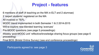 Project - features
6 members of staff (4 teaching on the MA in ELT and 2 alumnae)
2 ‘expert students’ registered on the MA
All involved in TEFL
MOOC blend implemented in both Semester 1 & 2 2014-2015
Will to explore new blended learning ‘avenues’
Pre-MOOC questions (see page 5 proceedings)
Weekly ‘post-MOOC unit’ reflective/knowledge sharing focus groups (see page 6
proceeding)
Final BOS (Bristol Online Survey) (see end conference proceedings)
Participants agreed to: see page 3
 