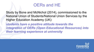 OERs and HE
Study by Bone and McNichol (2014), commissioned to the
National Union of Students/National Union Services by the
Higher Education Academy (UK):
students have a positive attitude towards the
integration of OERs (Open Educational Resources) into
their learning experience at university
 