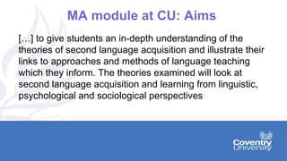 MA module at CU: Aims
[…] to give students an in-depth understanding of the
theories of second language acquisition and illustrate their
links to approaches and methods of language teaching
which they inform. The theories examined will look at
second language acquisition and learning from linguistic,
psychological and sociological perspectives
 