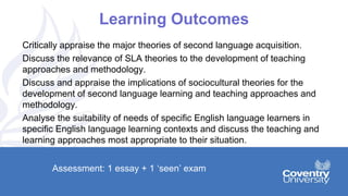 Learning Outcomes
Critically appraise the major theories of second language acquisition.
Discuss the relevance of SLA theories to the development of teaching
approaches and methodology.
Discuss and appraise the implications of sociocultural theories for the
development of second language learning and teaching approaches and
methodology.
Analyse the suitability of needs of specific English language learners in
specific English language learning contexts and discuss the teaching and
learning approaches most appropriate to their situation.
Assessment: 1 essay + 1 ‘seen’ exam
 