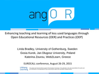 Enhancing teaching and learning of less used languages through
Open Educational Resources (OER) and Practices (OEP)
Linda Bradley, University of Gothenburg, Sweden
Gosia Kurek, Jan Dlugosz University, Poland
Katerina Zourou, Web2Learn, Greece
EUROCALL conference, August 26-29, 2015
This project was financed with the support of the European Commission. This publication is the sole responsibility of the author and
the Commission is not responsible for any use that may be made of the information contained therein.
 