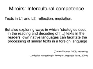 Miroirs: Intercultural competence Texts in L1 and L2: reflection, mediation. But also exploring ways in which “strategies used in the reading and decoding of  […] texts in the readers’ own native languages can facilitate the processing of similar texts in a foreign language  (Carter-Thomas 2009, reviewing  Lundquist: navigating in Foreign Language Texts, 2008)   