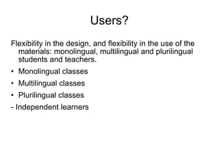 Users? Flexibility in the design, and flexibility in the use of the materials: monolingual, multilingual and plurilingual students and teachers. Monolingual classes Multilingual classes Plurilingual classes - Independent learners 