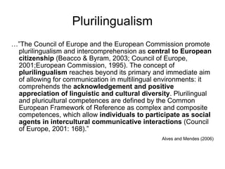 Plurilingualism …” The Council of Europe and the European Commission promote plurilingualism and intercomprehension as  central to European citizenship  (Beacco & Byram, 2003; Council of Europe, 2001;European Commission, 1995). The concept of  plurilingualism  reaches beyond its primary and immediate aim of allowing for communication in multilingual environments: it comprehends the  acknowledgement and positive appreciation of linguistic and cultural diversity . Plurilingual and pluricultural competences are defined by the Common European Framework of Reference as complex and composite competences, which allow  individuals to participate as social agents in intercultural communicative interactions  (Council of Europe, 2001: 168).” Alves and Mendes (2006) 