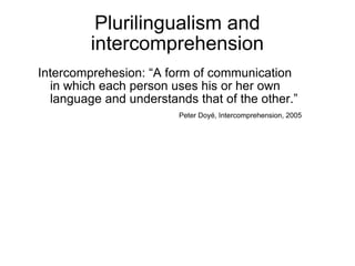 Plurilingualism and intercomprehension Intercomprehesion: “A form of communication in which each person uses his or her own language and understands that of the other.”  Peter Doy é , Intercomprehension, 2005 