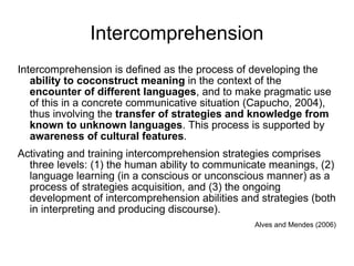 Intercomprehension Intercomprehension is defined as the process of developing the  ability to coconstruct meaning  in the context of the  encounter of different languages , and to make pragmatic use of this in a concrete communicative situation (Capucho, 2004), thus involving the  transfer of strategies and knowledge from known to unknown languages . This process is supported by  awareness of cultural features . Activating and training intercomprehension strategies comprises three levels: (1) the human ability to communicate meanings, (2) language learning (in a conscious or unconscious manner) as a process of strategies acquisition, and (3) the ongoing development of intercomprehension abilities and strategies (both in interpreting and producing discourse). Alves and Mendes (2006) 