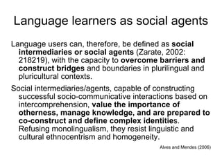 Language learners as social agents Language users can, therefore, be defined as  social intermediaries or social agents  (Zarate, 2002: 218219), with the capacity to  overcome barriers and construct bridges  and boundaries in plurilingual and pluricultural contexts. Social intermediaries/agents, capable of constructing successful socio-communicative interactions based on intercomprehension,  value the importance of otherness, manage knowledge, and are prepared to co-construct and define complex identitie s. Refusing monolingualism, they resist linguistic and cultural ethnocentrism and homogeneity.   Alves and Mendes (2006) 