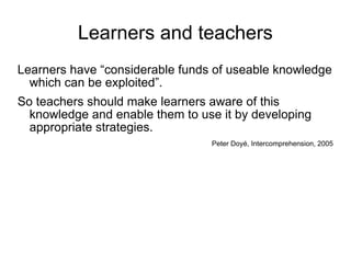 Learners and teachers Learners have “considerable funds of useable knowledge which can be exploited”.  So teachers should make learners aware of this knowledge and enable them to use it by developing appropriate strategies.  Peter Doy é , Intercomprehension, 2005 