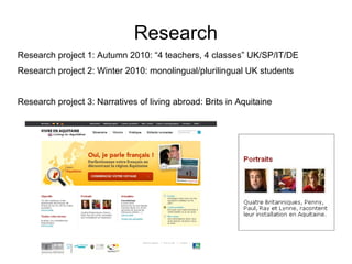 Research Research project 1: Autumn 2010: “4 teachers, 4 classes” UK/SP/IT/DE Research project 2: Winter 2010: monolingual/plurilingual UK students  Research project 3: Narratives of living abroad: Brits in Aquitaine  