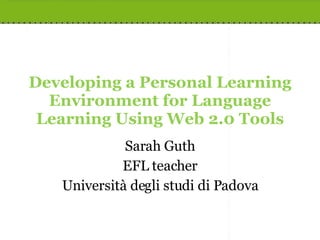Developing a Personal Learning Environment for Language Learning Using Web 2.0 Tools Sarah Guth EFL teacher Università degli studi di Padova 