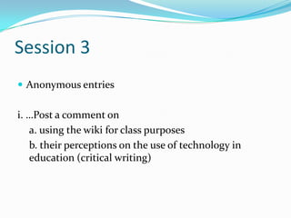 Session 3Anonymous entriesi. …Post a comment on a. using the wiki for class purposes b. their perceptions on the use of technology in education (critical writing)