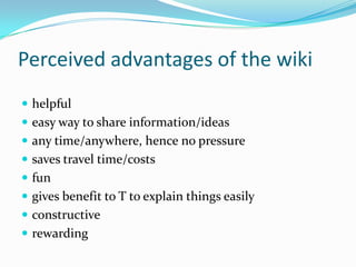 Perceived advantages of the wikihelpful easy way to share information/ideasany time/anywhere, hence no pressuresaves travel time/costsfun gives benefit to T to explain things easily constructiverewarding  