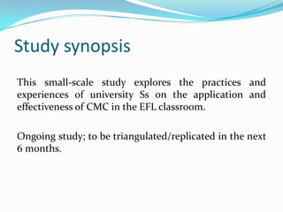 Study synopsisThis small-scale study explores the practices and experiences of university Ss on the application and effectiveness of CMC in the EFL classroom.  Ongoing study; to be triangulated/replicated in the next 6 months. 