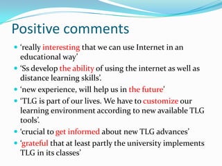 Positive comments‘really interesting that we can use Internet in an educational way’ ‘Ss develop the ability of using the internet as well as distance learning skills’. ‘new experience, will help us in the future’ ‘TLG is part of our lives. We have to customize our learning environment according to new available TLG tools’. ‘crucial to get informed about new TLG advances’‘grateful that at least partly the university implements TLG in its classes’ 