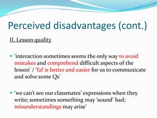 Perceived disadvantages (cont.)II. Lesson quality‘interaction sometimes seems the only way to avoid mistakes and comprehend difficult aspects of the lesson’ / ‘f2f is better and easier for us to communicate and solve some Qs’‘we can’t see our classmates’ expressions when they write; sometimes something may ‘sound’ bad; misunderstandings may arise’