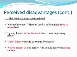 Perceived disadvantages (cont.)III. The Wiki as an instructional tool‘New technology’ / ‘Haven’t used it before; need time to adjust to it’‘I prefer lesson as I’ve known it since I was in primary school’‘Didn’t know we could use wikis for classes’ ‘No one taught us this before’ / ‘Ss should receive training on this’
