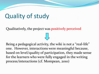 Quality of studyQualitatively, the project was positively perceivedBeing a pedagogical activity, the wiki is not a ‘‘real-life’’ one.  However, interactions were meaningful because, based on level/quality of participation, they made sense for the learners who were fully engaged in the writing process/interactions (cf. Mompean, 2010)