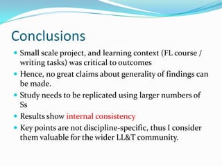 ConclusionsSmall scale project, and learning context (FL course / writing tasks) was critical to outcomesHence, no great claims about generality of findings can be made.Study needs to be replicated using larger numbers of SsResults show internal consistencyKey points are not discipline-specific, thus I consider them valuable for the wider LL&T community.