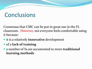 ConclusionsConsensus that CMC can be put in great use in the FL classroom.  However, not everyone feels comfortable using it because: it is a relatively innovative developmentof a lack of traininga number of Ssare accustomed to more traditional learning methods