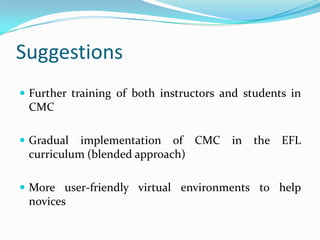 SuggestionsFurther training of both instructors and students in CMCGradual implementation of CMC in the EFL curriculum (blended approach) More user-friendly virtual environments to help novices