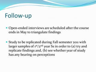 Follow-upOpen-ended interviews are scheduled after the course ends in May to triangulate findingsStudy to be replicated during Fall semester 2011 with larger samples of 1st/2nd year Ss in order to (a) try and replicate findings and, (b) see whether year of study has any bearing on perceptions