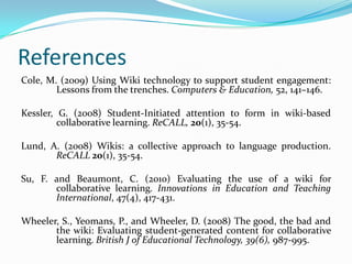 ReferencesCole, M. (2009) Using Wiki technology to support student engagement: 	Lessons from the trenches. Computers & Education, 52, 141–146.Kessler, G. (2008) Student-Initiated attention to form in wiki-based 	collaborative learning. ReCALL, 20(1), 35-54. Lund, A. (2008) Wikis: a collective approach to language production. 	ReCALL20(1), 35-54.Su, F. and Beaumont, C. (2010) Evaluating the use of a wiki for 	collaborative learning. Innovations in Education and Teaching 	International, 47(4), 417-431.Wheeler, S., Yeomans, P., and Wheeler, D. (2008) The good, the bad and 	the wiki: Evaluating student-generated content for collaborative 	learning. British J of Educational Technology, 39(6), 987-995.