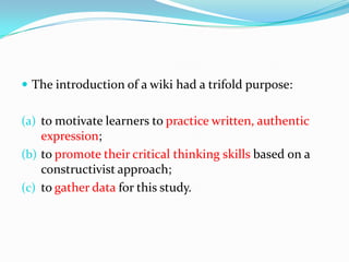 The introduction of a wiki had a trifold purpose: to motivate learners to practice written, authentic expression; to promote their critical thinking skills based on a constructivist approach;to gather data for this study.