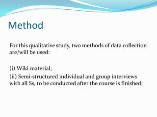 MethodFor this qualitative study, two methods of data collection are/will be used:(i) Wiki material;(ii) Semi-structured individual and group interviews with all Ss, to be conducted after the course is finished; 