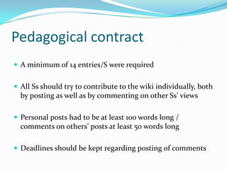 Pedagogical contractA minimum of 14 entries/S were requiredAll Ss should try to contribute to the wiki individually, both by posting as well as by commenting on other Ss’ views Personal posts had to be at least 100 words long / comments on others’ posts at least 50 words longDeadlines should be kept regarding posting of comments 