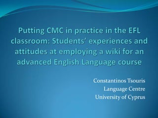 Putting CMC in practice in the EFL classroom: Students’ experiences and attitudes at employing a wiki for an advanced English Language course Constantinos Tsouris Language Centre University of Cyprus 