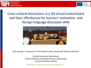 EUROCALL Conference, Padova, 26-29 August 2015
Kristi Jauregi1 2, Leena Kuure3, Pim Bastian1, Dennis Reinhardt1 &Tuomo Koivisto3
Utrecht University, Netherlands
Fontys University of Applied Sciences, Netherlands
University of Oulu, Finland
Cross-cultural discussions in a 3D virtual environment
and their affordances for learners’ motivation and
foreign language discussion skills
 