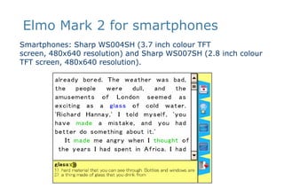 Elmo Mark 2 for smartphonesSmartphones: Sharp WS004SH (3.7 inch colour TFT screen, 480x640 resolution) and Sharp WS007SH (2.8 inch colour TFT screen, 480x640 resolution). 
