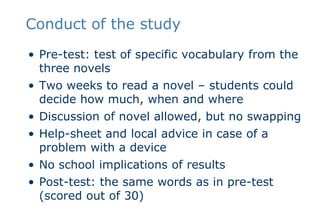 Conduct of the studyPre-test: test of specific vocabulary from the three novelsTwo weeks to read a novel – students could decide how much, when and whereDiscussion of novel allowed, but no swappingHelp-sheet and local advice in case of a problem with a deviceNo school implications of resultsPost-test: the same words as in pre-test (scored out of 30)