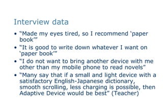 Interview data“Made my eyes tired, so I recommend ‘paper book’”“It is good to write down whatever I want on ‘paper book’”“I do not want to bring another device with me other than my mobile phone to read novels”“Many say that if a small and light device with a satisfactory English-Japanese dictionary, smooth scrolling, less charging is possible, then Adaptive Device would be best” (Teacher)