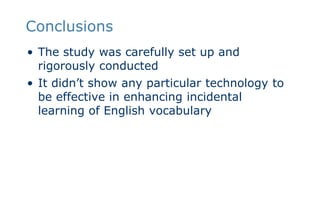 ConclusionsThe study was carefully set up and rigorously conductedIt didn’t show any particular technology to be effective in enhancing incidental learning of English vocabulary
