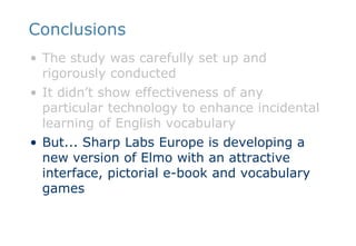 ConclusionsThe study was carefully set up and rigorously conductedIt didn’t show effectiveness of any particular technology to enhance incidental learning of English vocabularyBut... Sharp Labs Europe is developing a new version of Elmo with an attractive interface, pictorial e-book and vocabulary games