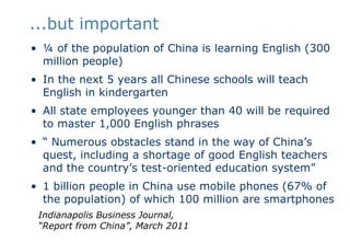 ...but important ¼ of the population of China is learning English (300 million people)In the next 5 years all Chinese schools will teach English in kindergartenAll state employees younger than 40 will be required to master 1,000 English phrases“ Numerous obstacles stand in the way of China’s quest, including a shortage of good English teachers and the country’s test-oriented education system”1 billion people in China use mobile phones (67% of the population) of which 100 million are smartphonesIndianapolis Business Journal, “Report from China”, March 2011